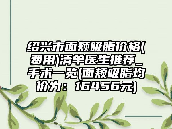 绍兴市面颊吸脂价格(费用)清单医生推荐_手术一览(面颊吸脂均价为：16456元)