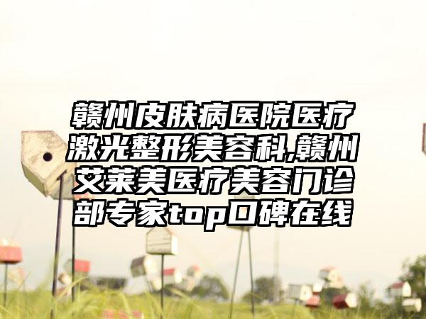 赣州皮肤病医院医疗激光整形美容科,赣州艾莱美医疗美容门诊部专家top口碑在线