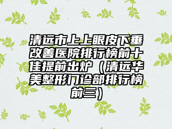 清远市上上眼皮下垂改善医院排行榜前十佳提前出炉（清远华美整形门诊部排行榜前三）