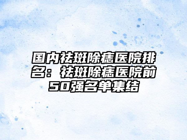 国内祛斑除痣医院排名：祛斑除痣医院前50强名单集结