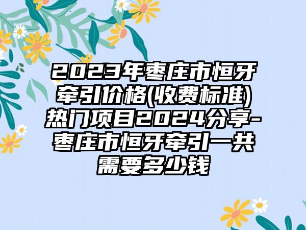 2023年枣庄市恒牙牵引价格(收费标准)热门项目2024分享-枣庄市恒牙牵引一共需要多少钱