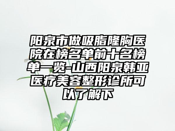 阳泉市做吸脂隆胸医院在榜名单前十名榜单一览-山西阳泉韩亚医疗美容整形诊所可以了解下