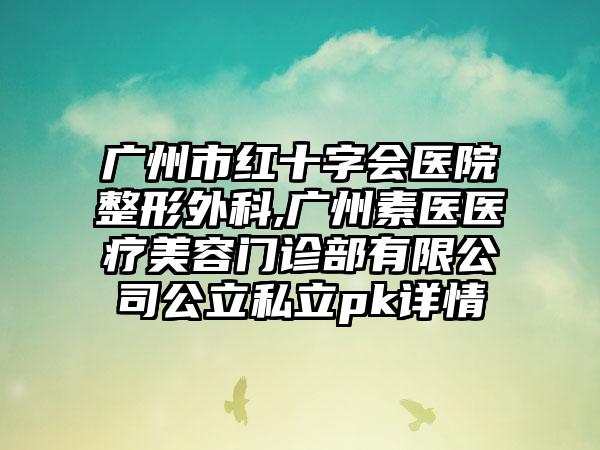 广州市红十字会医院整形外科,广州素医医疗美容门诊部有限公司公立私立pk详情