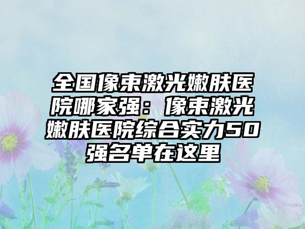 全国像束激光嫩肤医院哪家强：像束激光嫩肤医院综合实力50强名单在这里