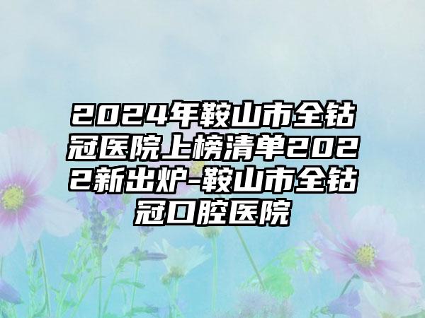 2024年鞍山市全钴冠医院上榜清单2022新出炉-鞍山市全钴冠口腔医院