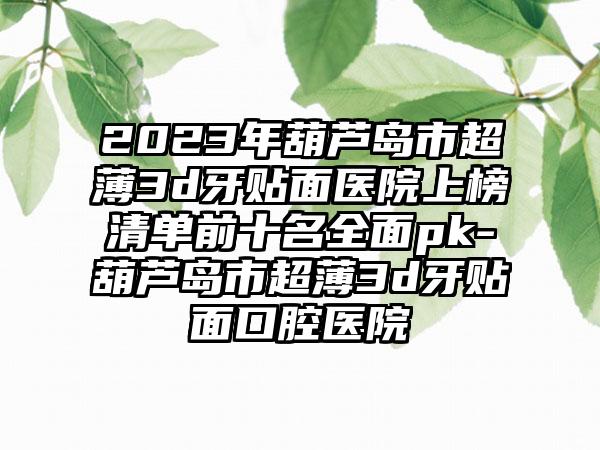 2023年葫芦岛市超薄3d牙贴面医院上榜清单前十名全面pk-葫芦岛市超薄3d牙贴面口腔医院