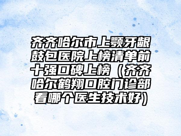 齐齐哈尔市上颚牙龈鼓包医院上榜清单前十强口碑上榜（齐齐哈尔鹤翔口腔门诊部看哪个医生技术好）