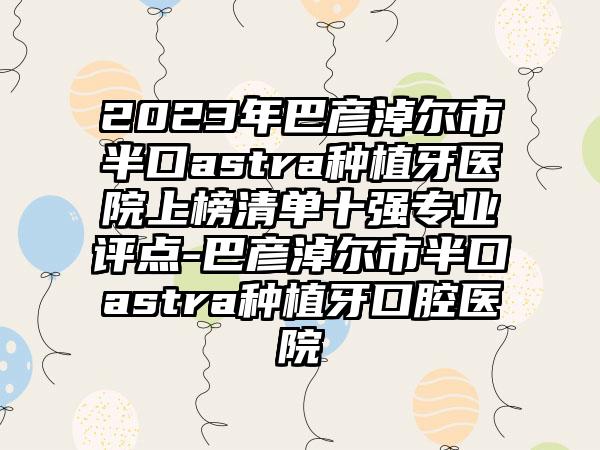 2023年巴彦淖尔市半口astra种植牙医院上榜清单十强专业评点-巴彦淖尔市半口astra种植牙口腔医院