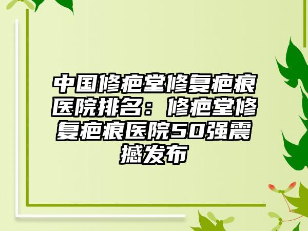 中国修疤堂修复疤痕医院排名：修疤堂修复疤痕医院50强震撼发布