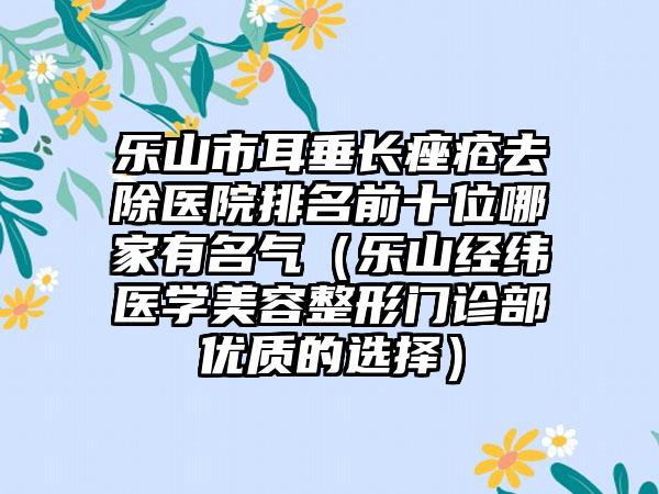 乐山市耳垂长痤疮去除医院排名前十位哪家有名气（乐山经纬医学美容整形门诊部优质的选择）