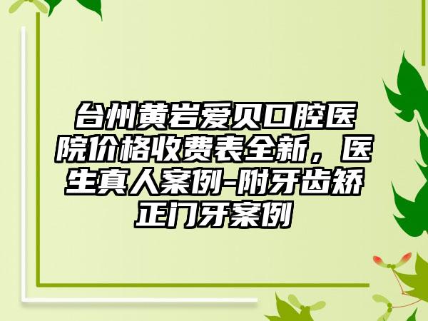 台州黄岩爱贝口腔医院价格收费表全新，医生真人案例-附牙齿矫正门牙案例