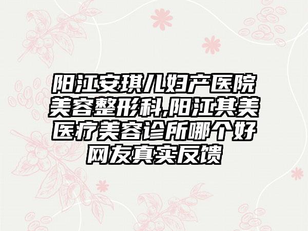 阳江安琪儿妇产医院美容整形科,阳江其美医疗美容诊所哪个好网友真实反馈