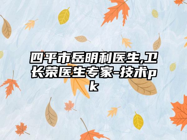 四平市岳明利医生,卫长荣医生专家-技术pk