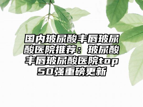 国内玻尿酸丰唇玻尿酸医院推荐：玻尿酸丰唇玻尿酸医院top50强重磅更新