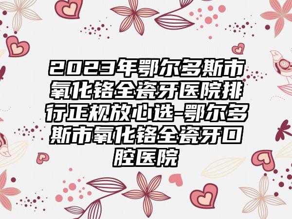 2023年鄂尔多斯市氧化铬全瓷牙医院排行正规放心选-鄂尔多斯市氧化铬全瓷牙口腔医院