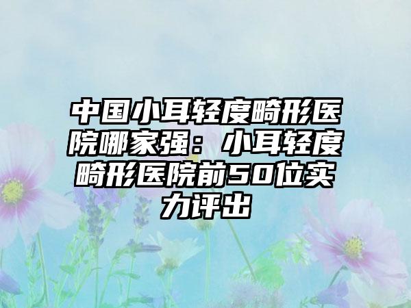 中国小耳轻度畸形医院哪家强：小耳轻度畸形医院前50位实力评出