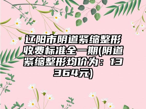 辽阳市阴道紧缩整形收费标准全一期(阴道紧缩整形均价为：13364元)