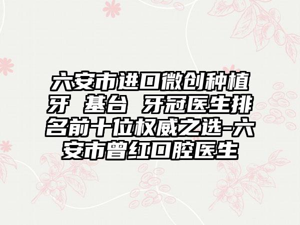 六安市进口微创种植牙 基台 牙冠医生排名前十位权威之选-六安市曾红口腔医生