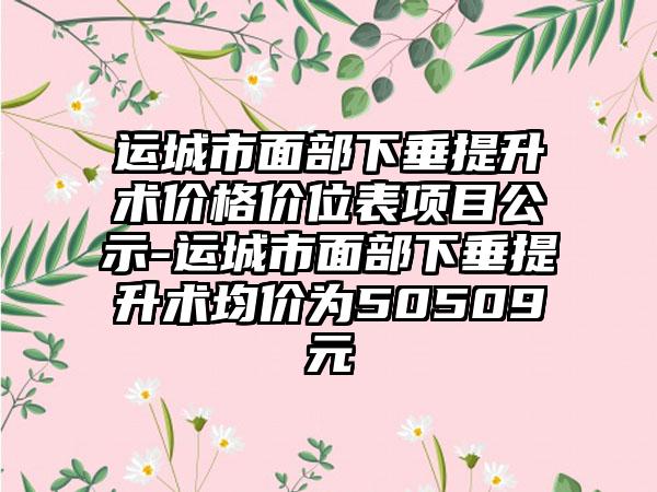 运城市面部下垂提升术价格价位表项目公示-运城市面部下垂提升术均价为50509元