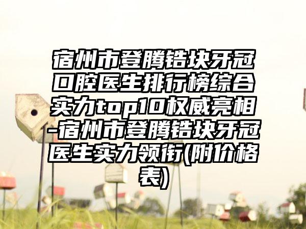 宿州市登腾锆块牙冠口腔医生排行榜综合实力top10权威亮相-宿州市登腾锆块牙冠医生实力领衔(附价格表)