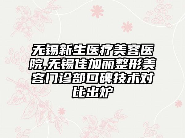 无锡新生医疗美容医院,无锡佳加丽整形美容门诊部口碑技术对比出炉