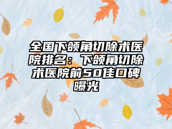 全国下颌角切除术医院排名：下颌角切除术医院前50佳口碑曝光