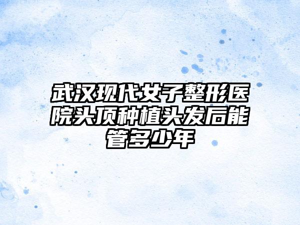 武汉现代女子整形医院头顶种植头发后能管多少年