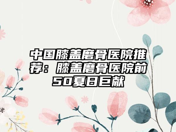 中国膝盖磨骨医院推荐：膝盖磨骨医院前50夏日巨献