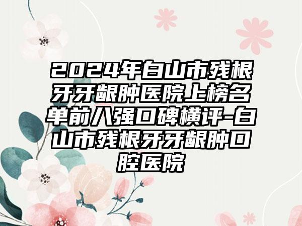 2024年白山市残根牙牙龈肿医院上榜名单前八强口碑横评-白山市残根牙牙龈肿口腔医院