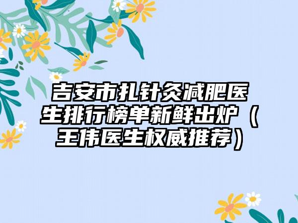 吉安市扎针灸减肥医生排行榜单新鲜出炉（王伟医生权威推荐）