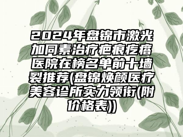 2024年盘锦市激光加同素治疗疤痕疙瘩医院在榜名单前十墙裂推荐(盘锦焕颜医疗美容诊所实力领衔(附价格表))