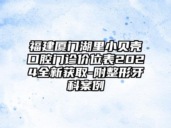 福建厦门湖里小贝壳口腔门诊价位表2024全新获取-附整形牙科案例