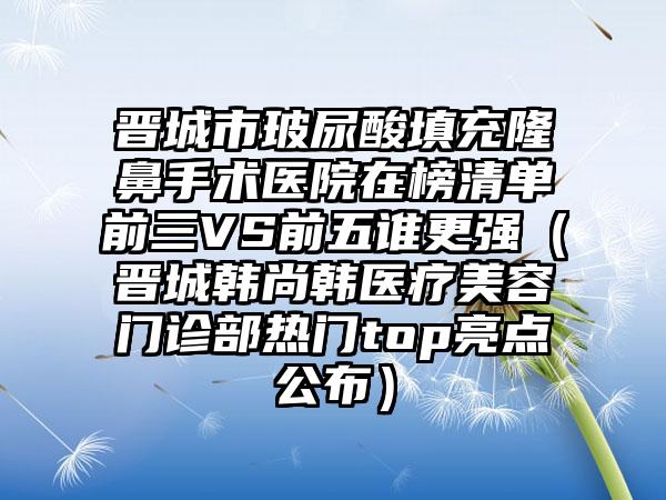 晋城市玻尿酸填充隆鼻手术医院在榜清单前三VS前五谁更强（晋城韩尚韩医疗美容门诊部热门top亮点公布）