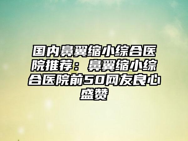 国内鼻翼缩小综合医院推荐：鼻翼缩小综合医院前50网友良心盛赞