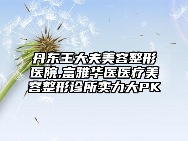 丹东王大夫美容整形医院,富雅华医医疗美容整形诊所实力大PK