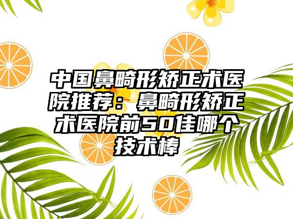 中国鼻畸形矫正术医院推荐：鼻畸形矫正术医院前50佳哪个技术棒