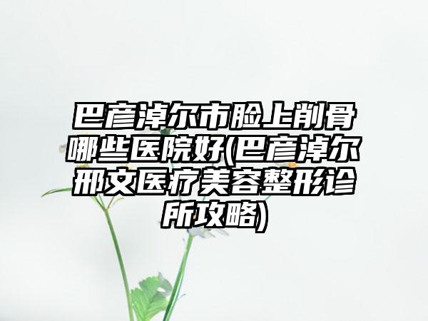 巴彦淖尔市脸上削骨哪些医院好(巴彦淖尔邢文医疗美容整形诊所攻略)