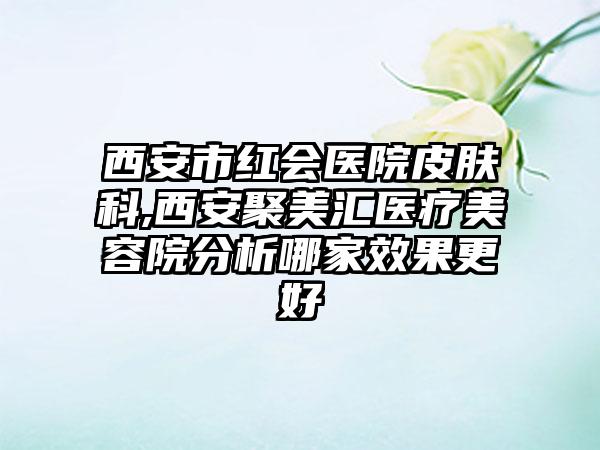 西安市红会医院皮肤科,西安聚美汇医疗美容院分析哪家效果更好