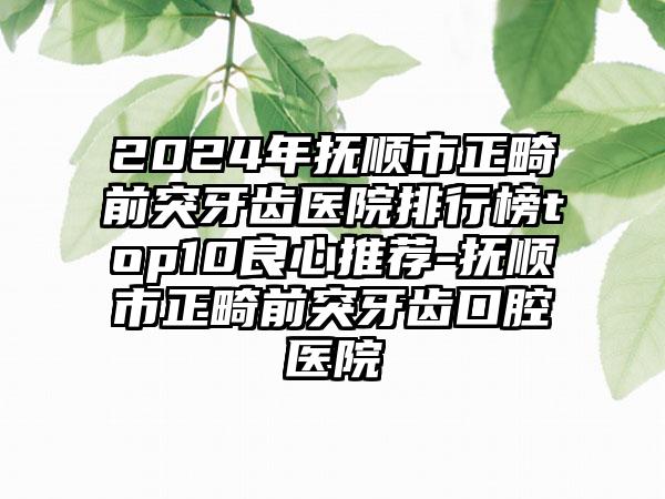 2024年抚顺市正畸前突牙齿医院排行榜top10良心推荐-抚顺市正畸前突牙齿口腔医院