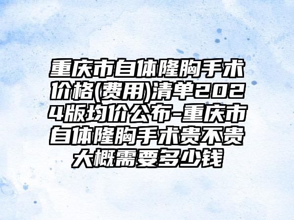 重庆市自体隆胸手术价格(费用)清单2024版均价公布-重庆市自体隆胸手术贵不贵大概需要多少钱