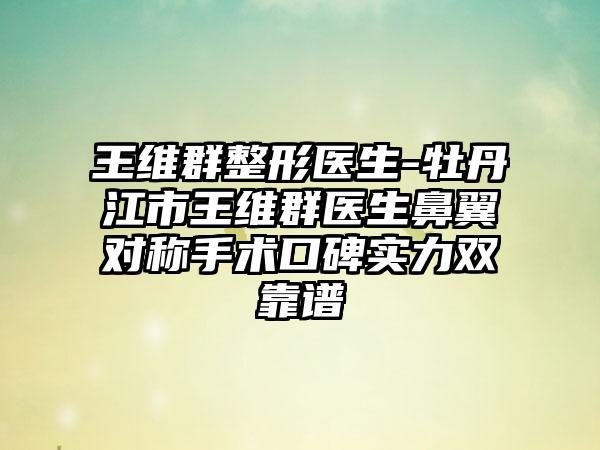 王维群整形医生-牡丹江市王维群医生鼻翼对称手术口碑实力双靠谱