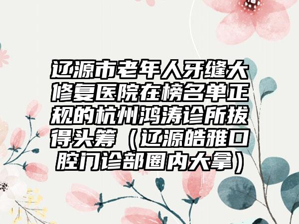 辽源市老年人牙缝大修复医院在榜名单正规的杭州鸿涛诊所拔得头筹（辽源皓雅口腔门诊部圈内大拿）