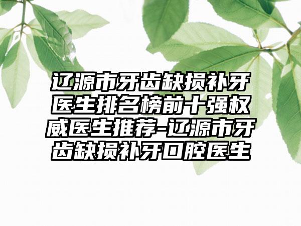 辽源市牙齿缺损补牙医生排名榜前十强权威医生推荐-辽源市牙齿缺损补牙口腔医生