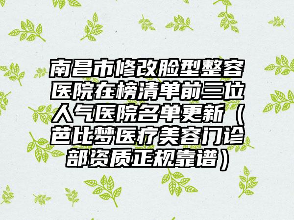 南昌市修改脸型整容医院在榜清单前三位人气医院名单更新（芭比梦医疗美容门诊部资质正规靠谱）