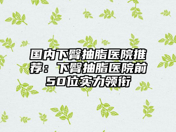 国内下臀抽脂医院推荐：下臀抽脂医院前50位实力领衔