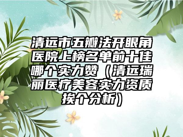 清远市五瓣法开眼角医院上榜名单前十佳哪个实力赞（清远瑞丽医疗美容实力资质挨个分析）