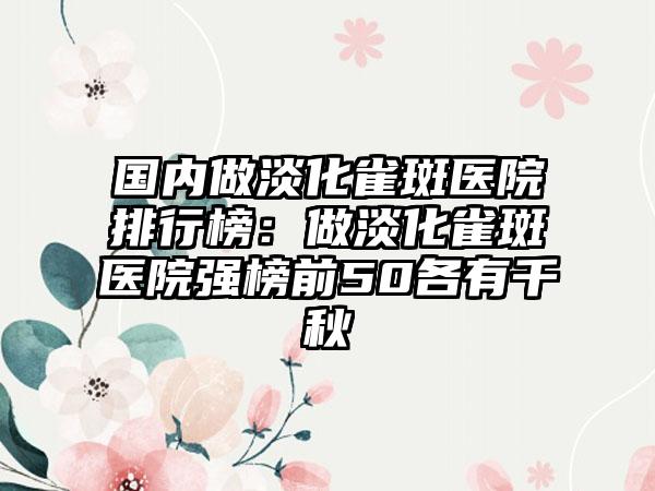 国内做淡化雀斑医院排行榜：做淡化雀斑医院强榜前50各有千秋