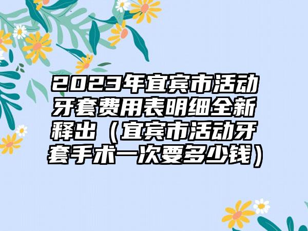 2023年宜宾市活动牙套费用表明细全新释出（宜宾市活动牙套手术一次要多少钱）