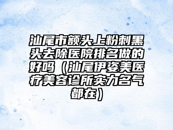 汕尾市额头上粉刺黑头去除医院排名做的好吗（汕尾伊姿美医疗美容诊所实力名气都在）