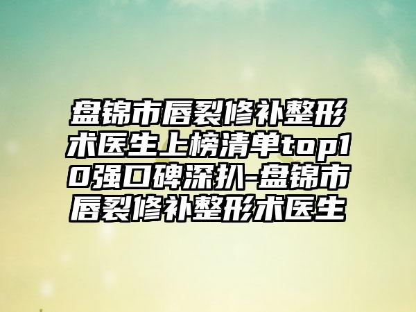 盘锦市唇裂修补整形术医生上榜清单top10强口碑深扒-盘锦市唇裂修补整形术医生